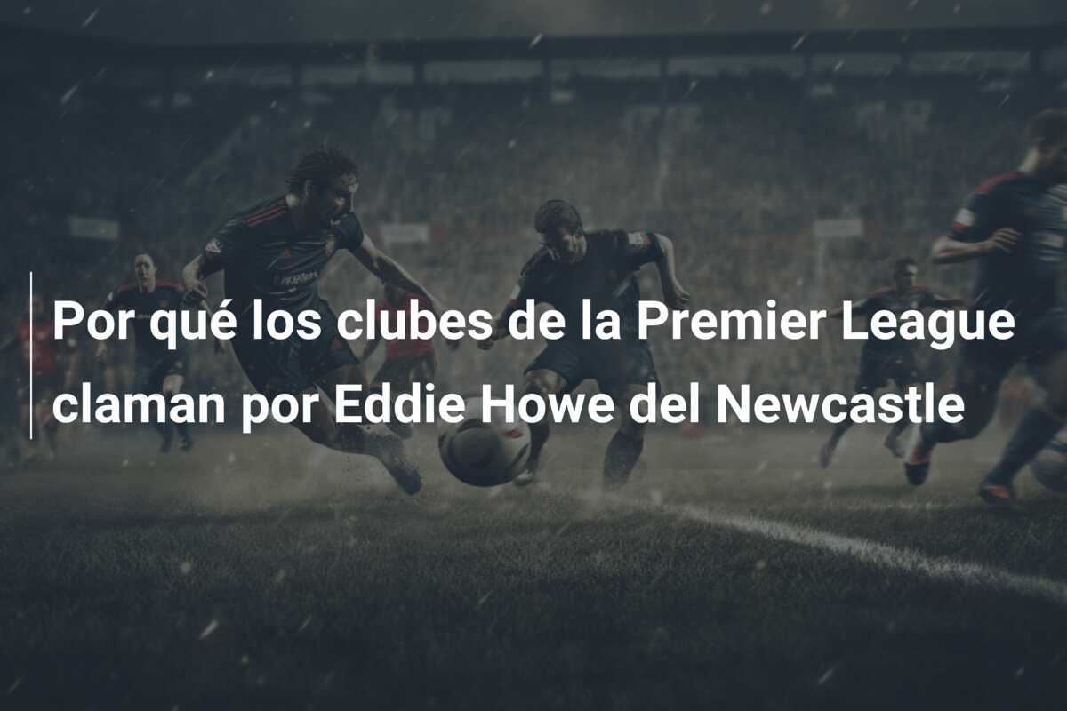 Por qué los clubes de la Premier League claman por Eddie Howe del Newcastle