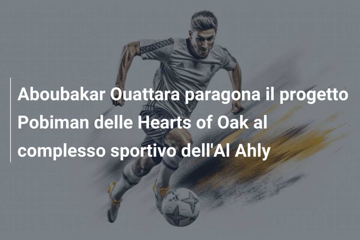 Aboubakar Ouattara paragona il progetto Pobiman delle Hearts of Oak al complesso sportivo dell'Al Ahly