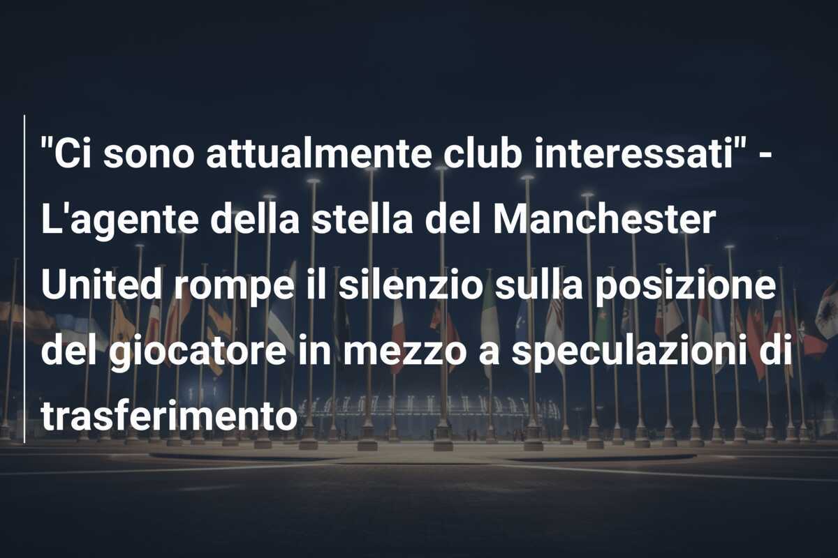 "Ci sono attualmente club interessati" - L'agente della stella del Manchester United rompe il silenzio sulla posizione del giocatore in mezzo a speculazioni di trasferimento