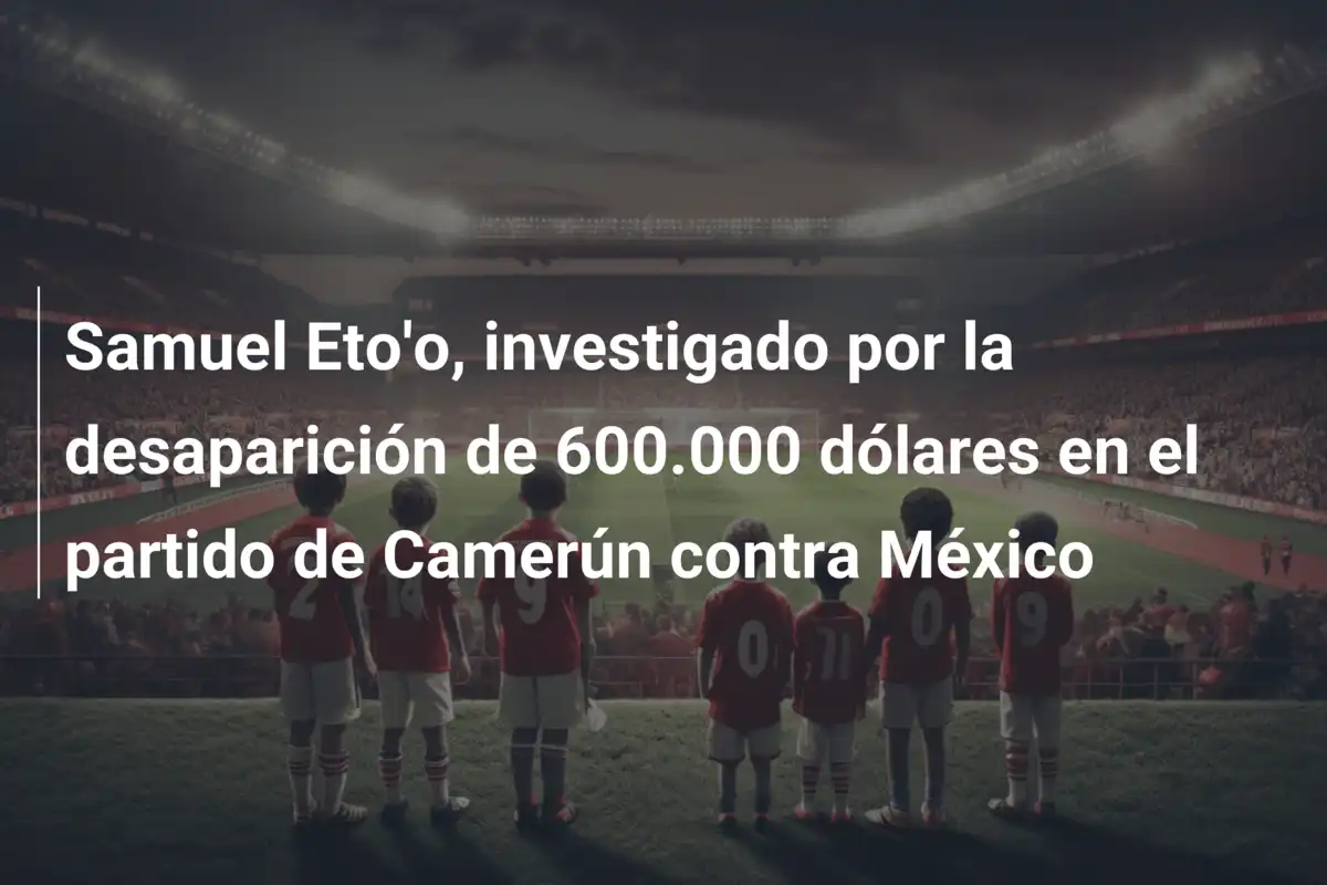 Samuel Eto'o, investigado por la desaparición de 600.000 dólares en el partido de Camerún contra México