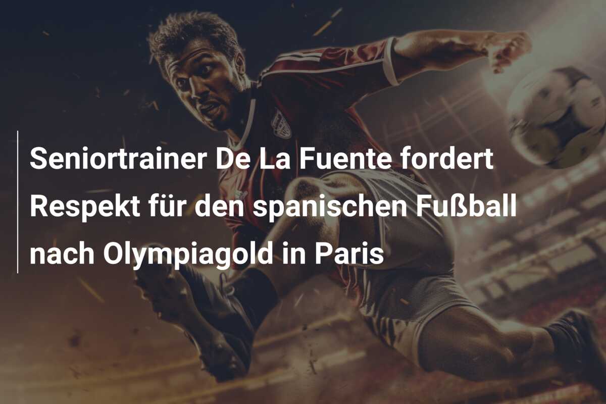 Seniortrainer De La Fuente fordert Respekt für den spanischen Fußball nach Olympiagold in Paris