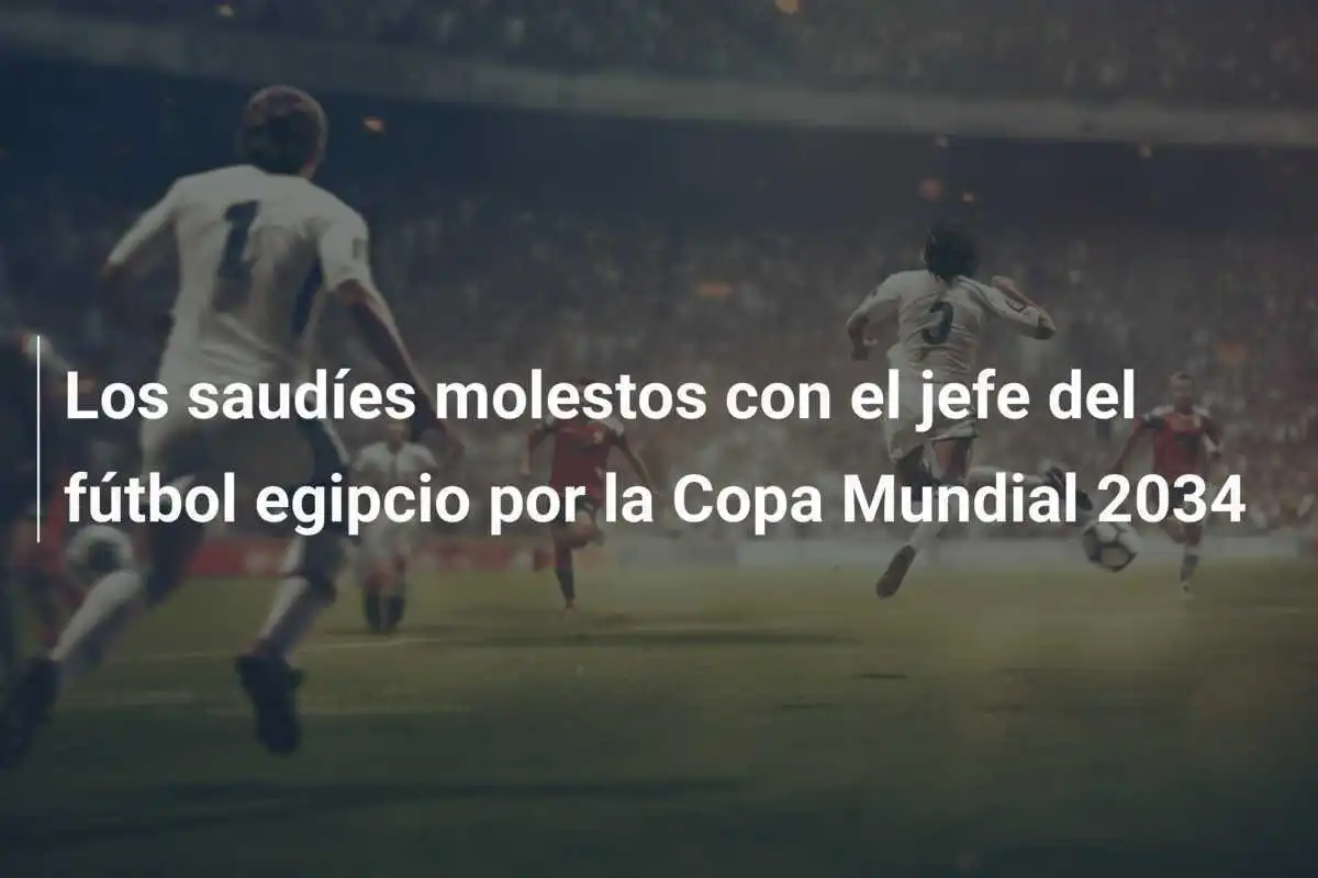 Los saudíes molestos con el jefe del fútbol egipcio por la Copa Mundial 2034