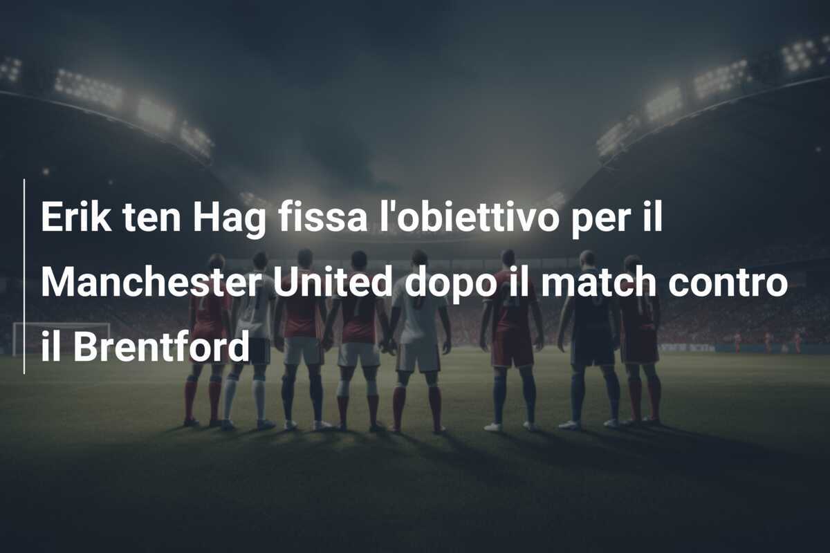 Erik ten Hag fissa l'obiettivo per il Manchester United dopo il match contro il Brentford