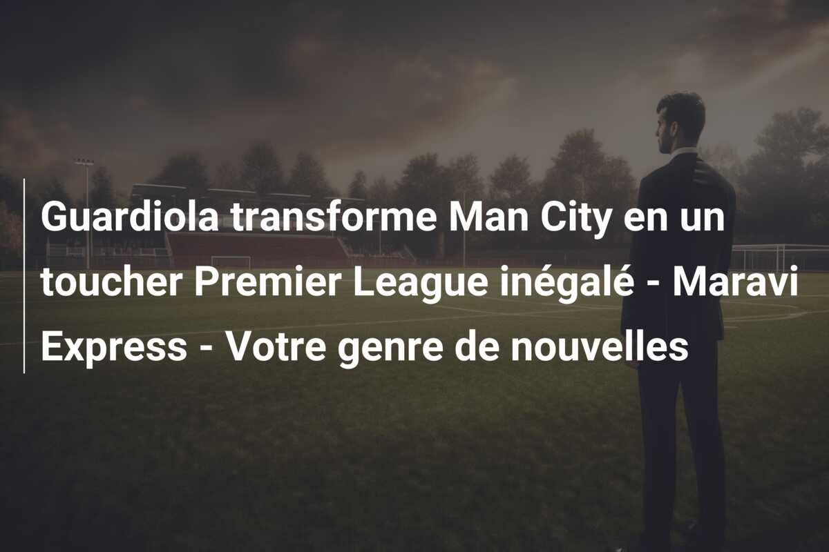 Guardiola transforme Man City en un toucher Premier League inégalé – Maravi Express – Votre genre de nouvelles