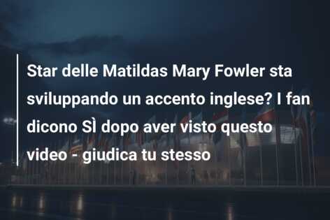 Star delle Matildas Mary Fowler sta sviluppando un accento inglese? I fan dicono SÌ dopo aver visto questo video – giudica tu stesso