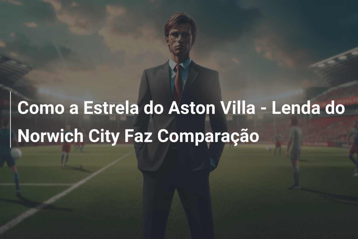 Como a Estrela do Aston Villa - Lenda do Norwich City Faz Comparação