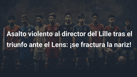 Asalto violento al director del Lille tras el triunfo ante el Lens: ¡se fractura la nariz!