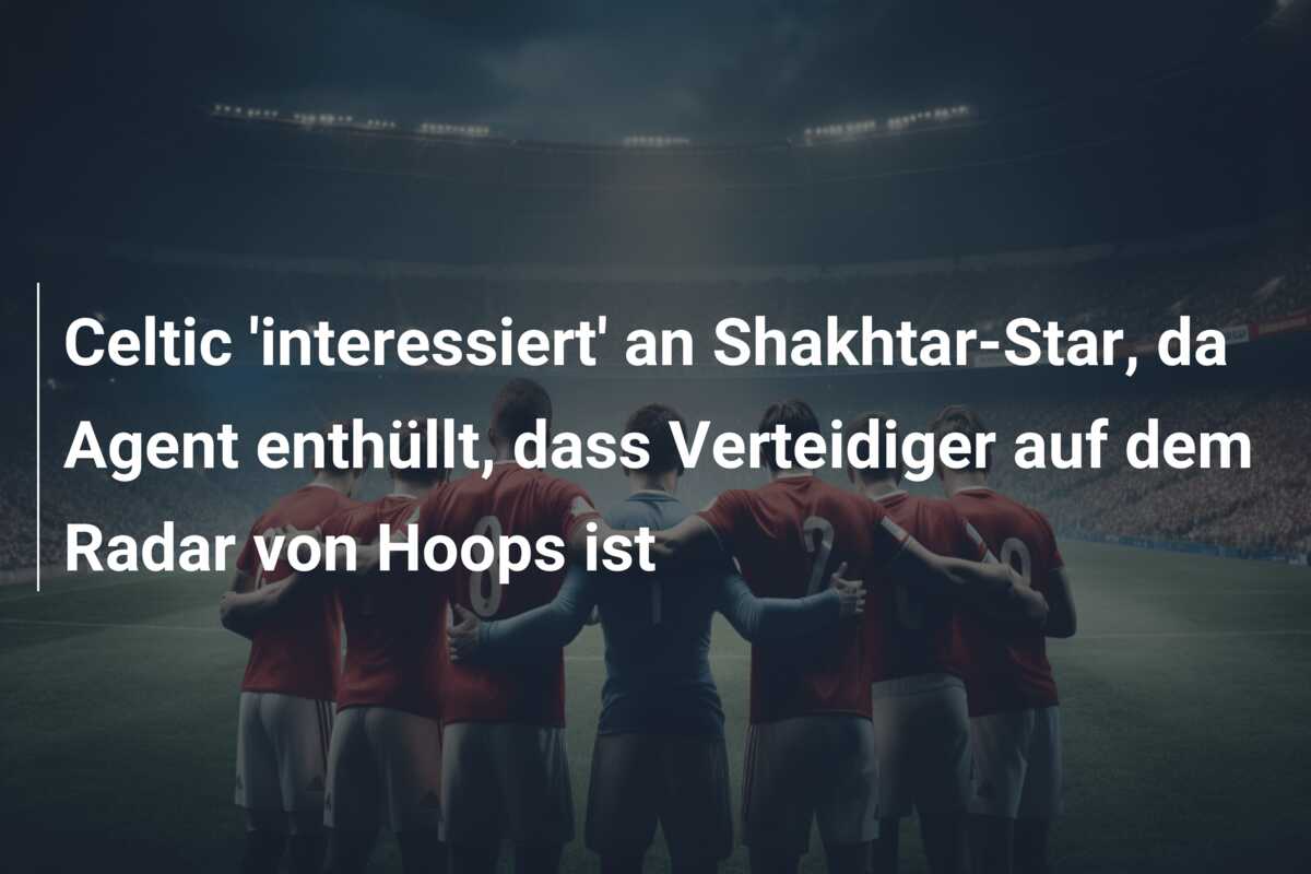 Celtic ‘interessiert’ an Shakhtar-Star, da Agent enthüllt, dass Verteidiger auf dem Radar von Hoops ist