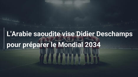 L'Arabie saoudite vise Didier Deschamps pour préparer le Mondial 2034