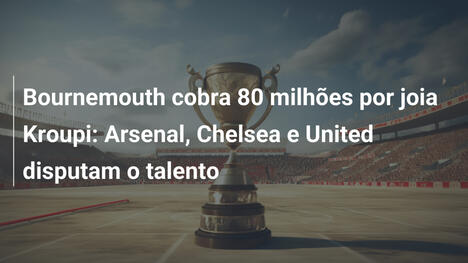 Bournemouth cobra 80 milhões por joia Kroupi: Arsenal, Chelsea e United disputam o talento
