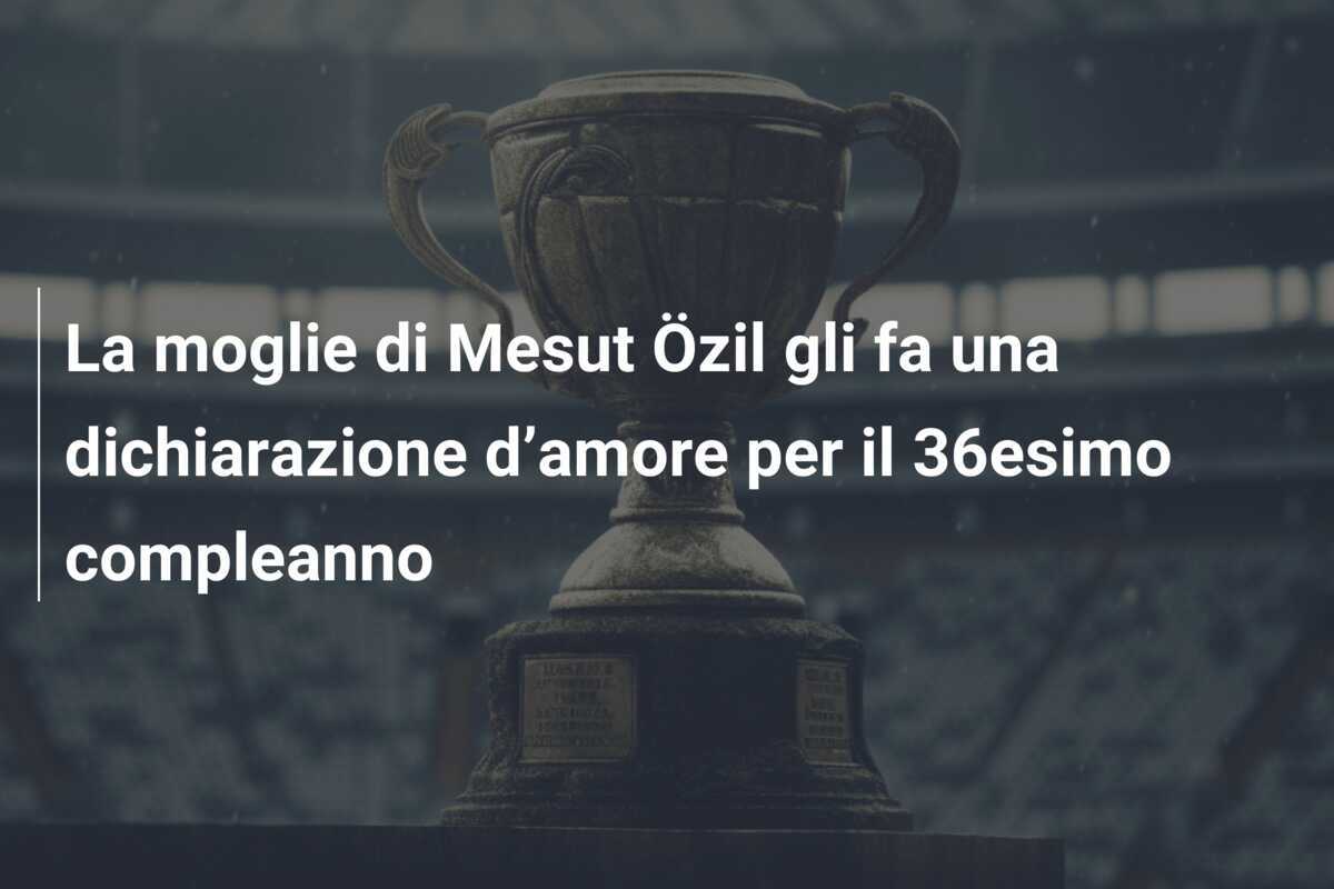 La moglie di Mesut Özil gli fa una dichiarazione d’amore per il 36esimo compleanno