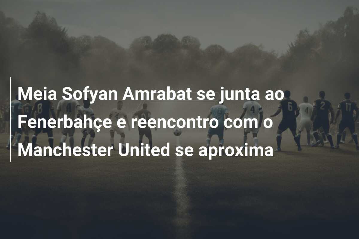 Meia Sofyan Amrabat se junta ao Fenerbahçe e reencontro com o Manchester United se aproxima