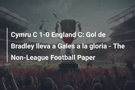 Cymru C 1-0 England C: Gol de Bradley lleva a Gales a la gloria – The Non-League Football Paper
