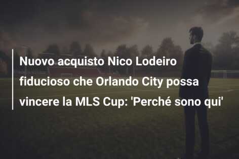 Nuovo acquisto Nico Lodeiro fiducioso che Orlando City possa vincere la MLS Cup: ‘Perché sono qui’