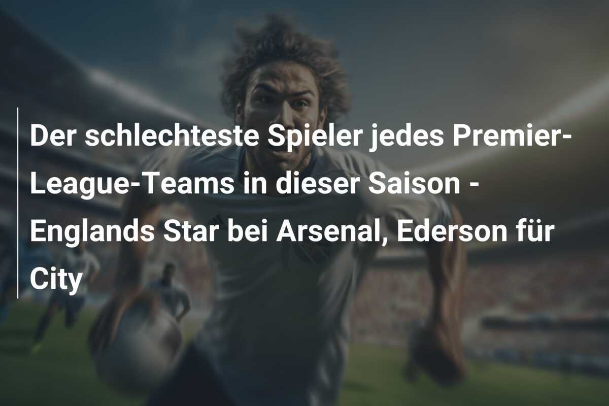 Der schlechteste Spieler jedes Premier-League-Teams in dieser Saison - Englands Star bei Arsenal, Ederson für City