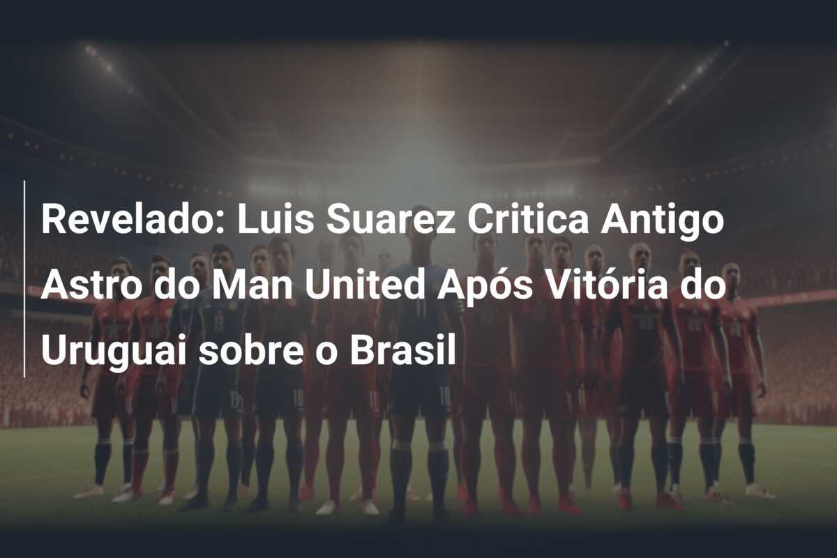 Revelado: Luis Suarez Critica Antigo Astro do Man United Após Vitória do Uruguai sobre o Brasil