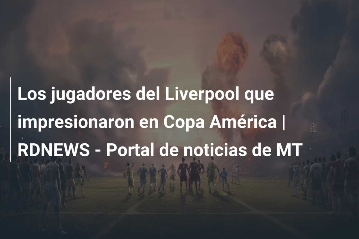 Los jugadores del Liverpool que impresionaron en Copa América | RDNEWS – Portal de noticias de MT