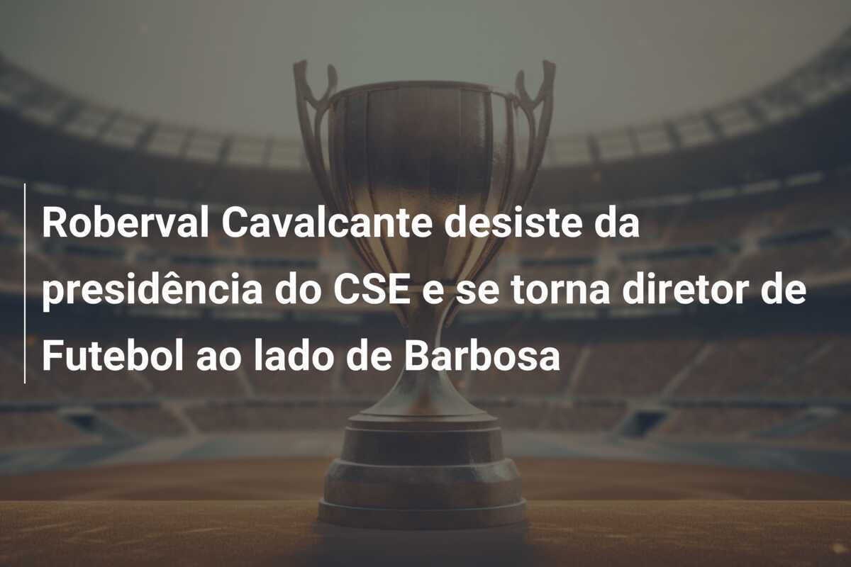 Roberval Cavalcante desiste da presidência do CSE e se torna diretor de Futebol ao lado de Barbosa