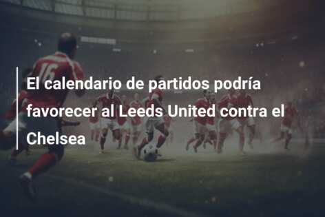 El calendario de partidos podría favorecer al Leeds United contra el Chelsea