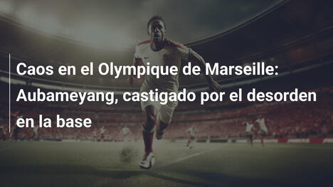 Caos en el Olympique de Marseille: Aubameyang, castigado por el desorden en la base