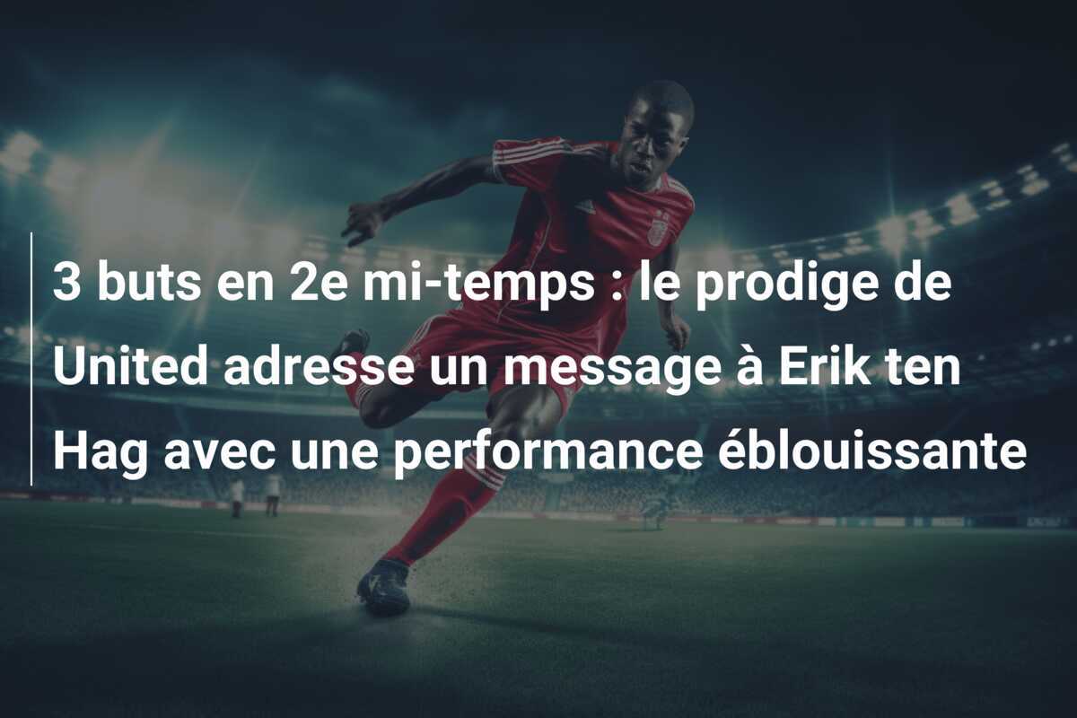 3 buts en 2e mi-temps : le prodige de United adresse un message à Erik ten Hag avec une performance éblouissante