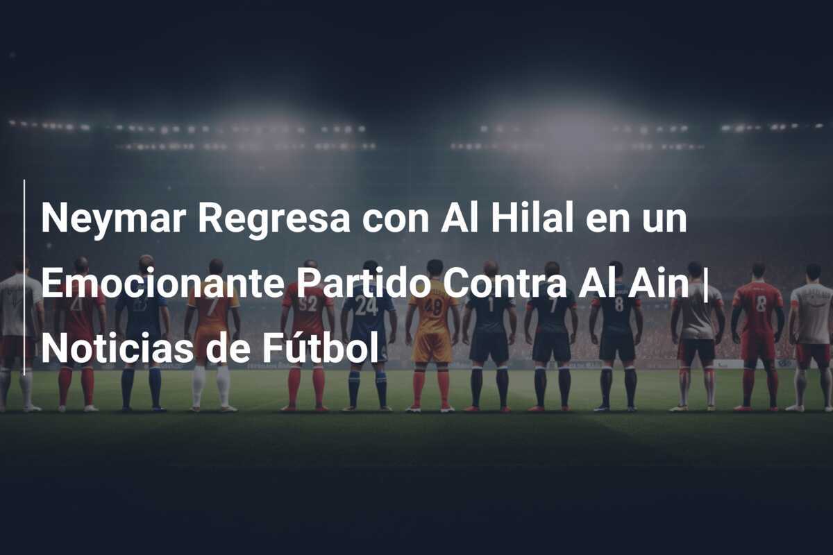 Neymar Regresa con Al Hilal en un Emocionante Partido Contra Al Ain | Noticias de Fútbol