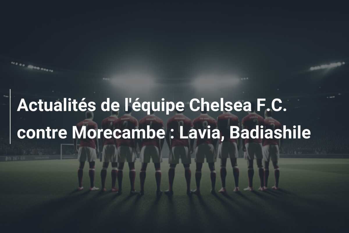 Actualités de l'équipe Chelsea F.C. contre Morecambe : Lavia, Badiashile