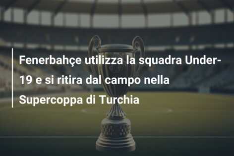 Fenerbahçe utilizza la squadra Under-19 e si ritira dal campo nella Supercoppa di Turchia