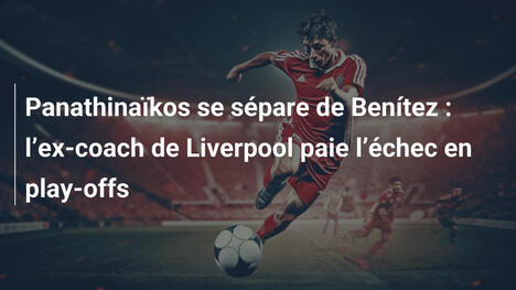 Panathinaïkos se sépare de Benítez : l"ex-coach de Liverpool paie l"échec en play-offs