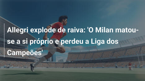 Allegri explode de raiva: 'O Milan matou-se a si próprio e perdeu a Liga dos Campeões'