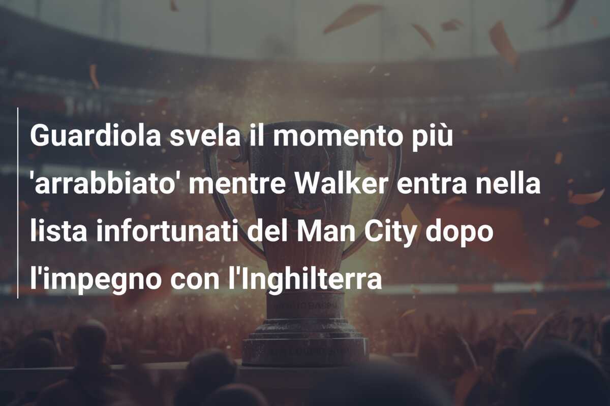 Guardiola svela il momento più 'arrabbiato' mentre Walker entra nella lista infortunati del Man City dopo l'impegno con l'Inghilterra