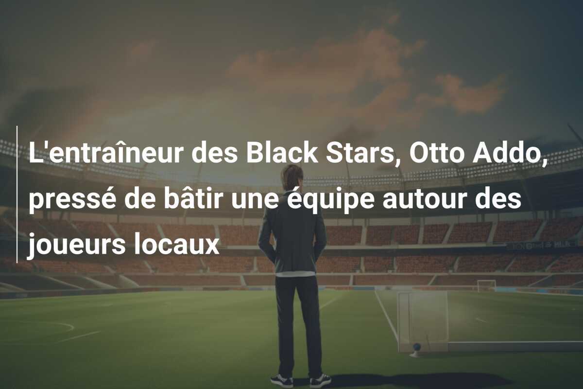 L'entraîneur des Black Stars, Otto Addo, pressé de bâtir une équipe autour des joueurs locaux