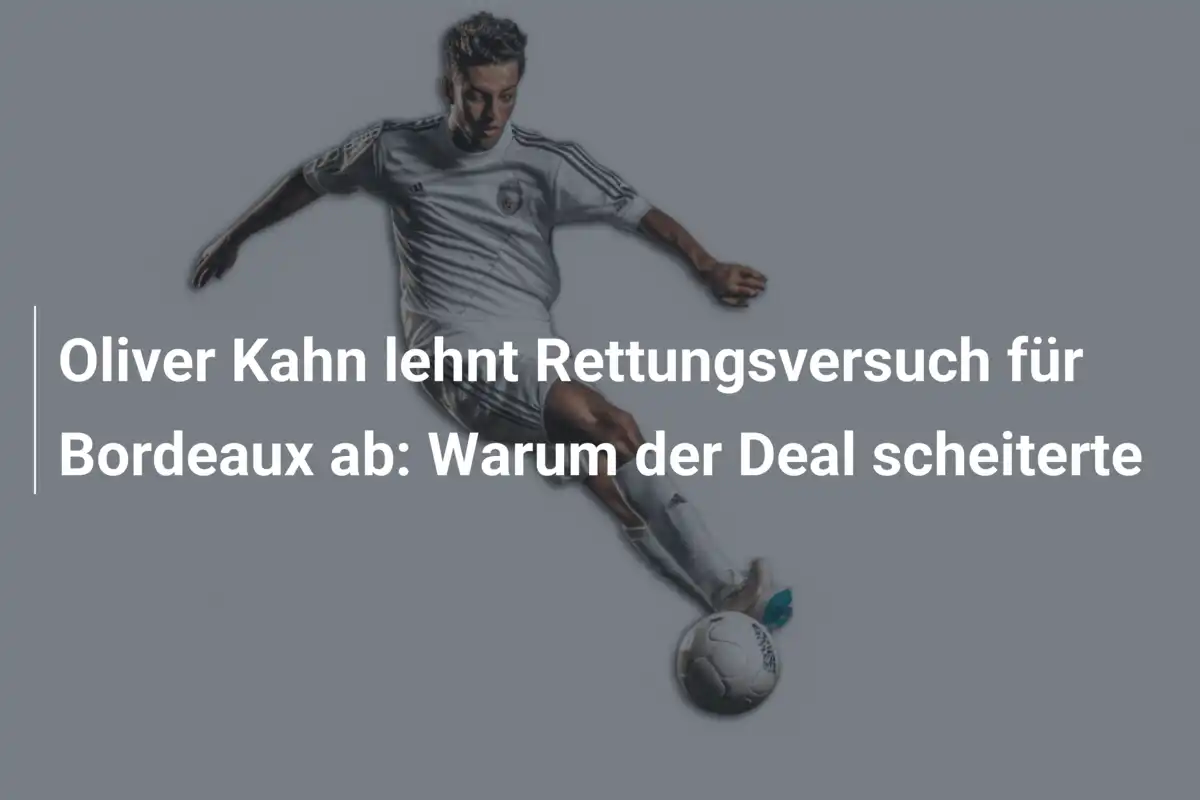 Oliver Kahn lehnt Rettungsversuch für Bordeaux ab: Warum der Deal scheiterte