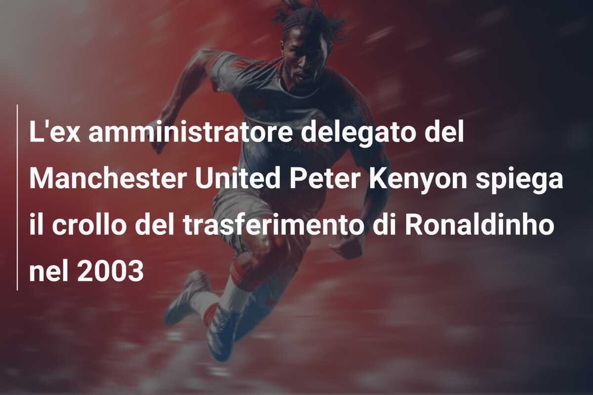 L'ex amministratore delegato del Manchester United Peter Kenyon spiega il crollo del trasferimento di Ronaldinho nel 2003