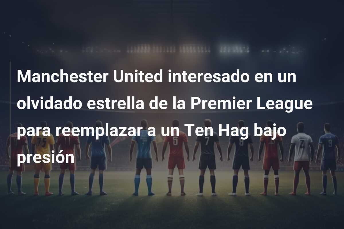 Manchester United interesado en un olvidado estrella de la Premier League para reemplazar a un Ten Hag bajo presión