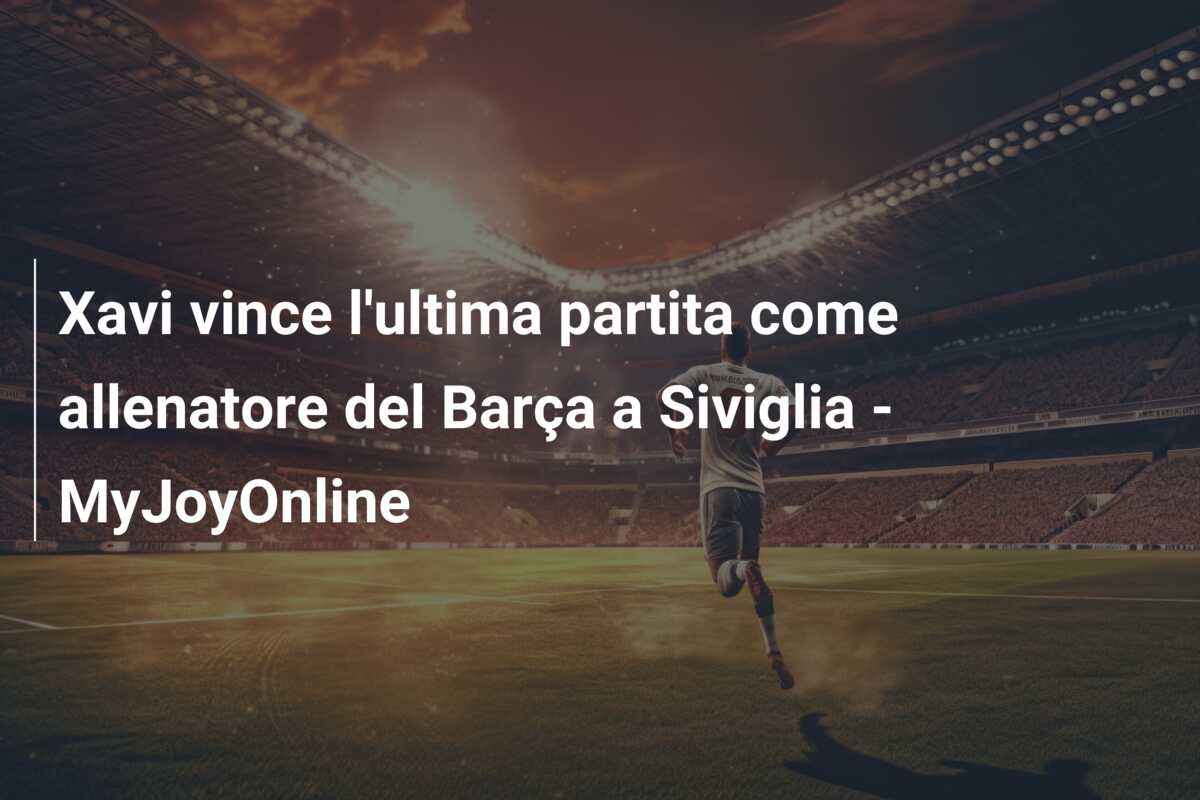 Xavi vince l’ultima partita come allenatore del Barça a Siviglia – MyJoyOnline
