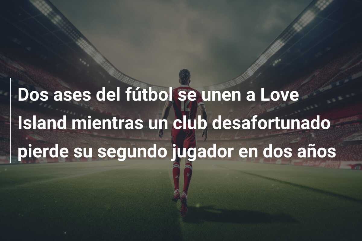 Dos ases del fútbol se unen a Love Island mientras un club desafortunado pierde su segundo jugador en dos años