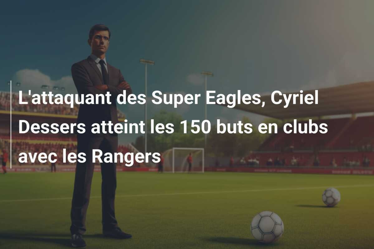 L'attaquant des Super Eagles, Cyriel Dessers atteint les 150 buts en clubs avec les Rangers