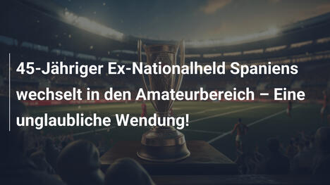 45-Jähriger Ex-Nationalheld Spaniens wechselt in den Amateurbereich – Eine unglaubliche Wendung!