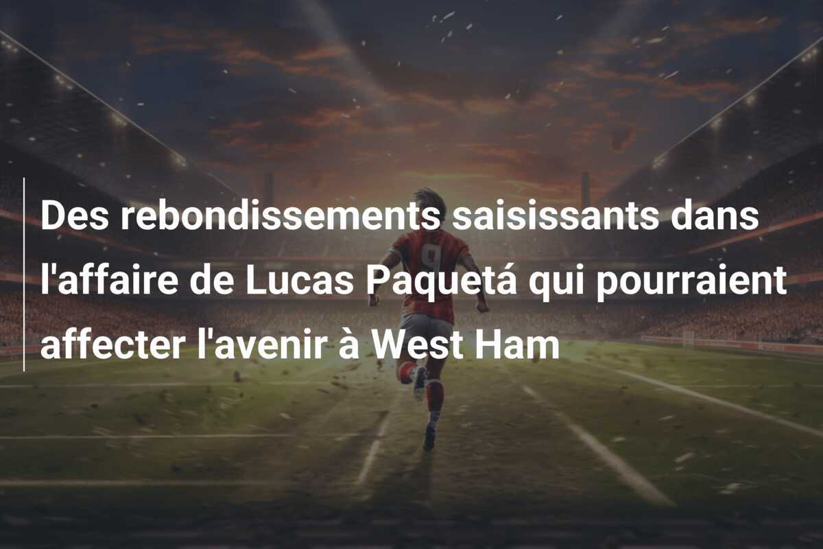 Des rebondissements saisissants dans l'affaire de Lucas Paquetá qui pourraient affecter l'avenir à West Ham