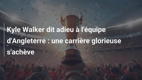 Kyle Walker dit adieu à l'équipe d'Angleterre : une carrière glorieuse s'achève