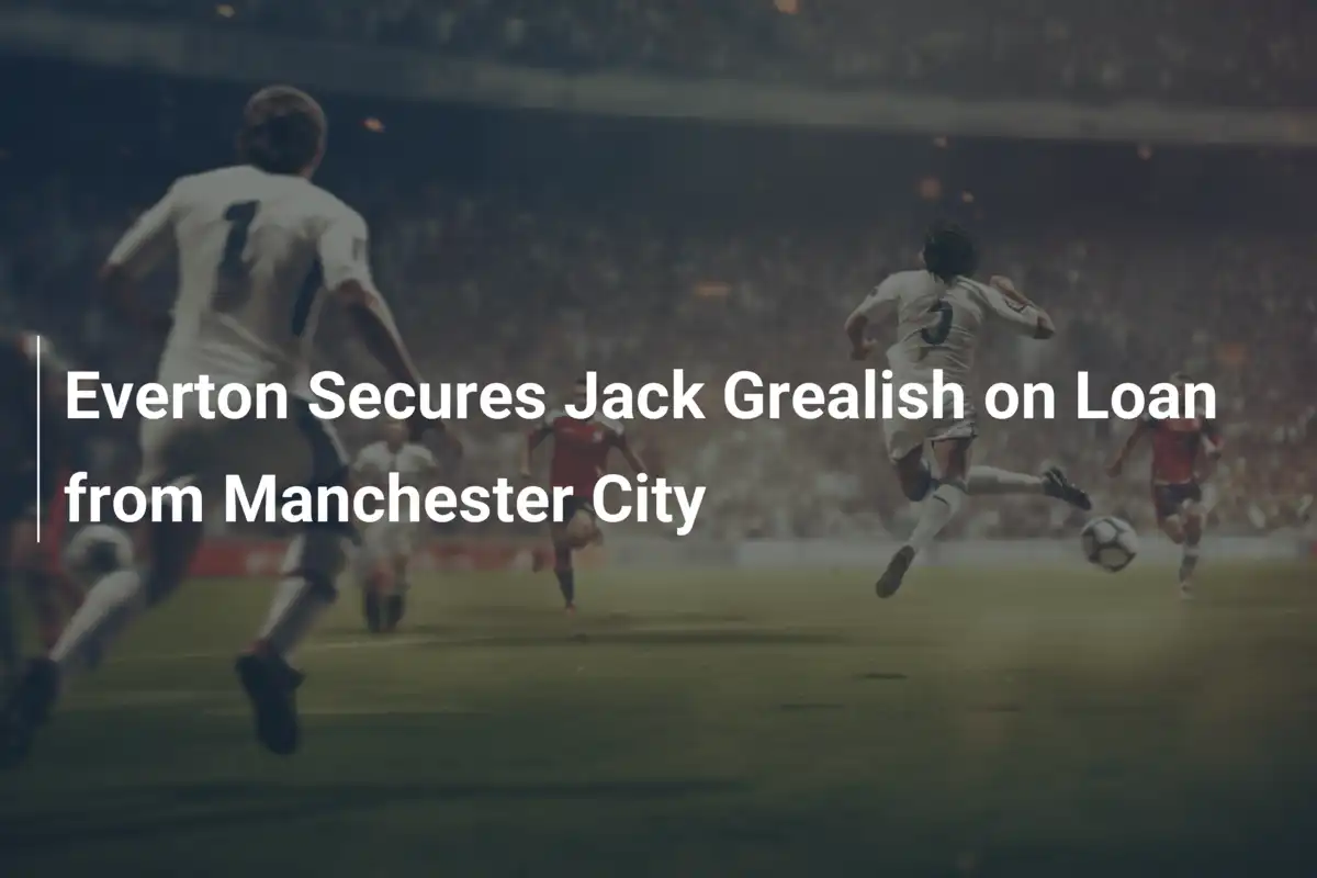 Everton Chính Thức Mượn Jack Grealish từ Man City