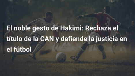 El noble gesto de Hakimi: Rechaza el título de la CAN y defiende la justicia en el fútbol