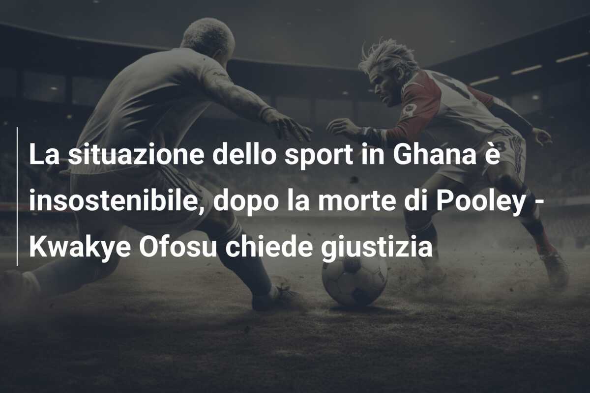 La situazione dello sport in Ghana è insostenibile, dopo la morte di Pooley - Kwakye Ofosu chiede giustizia