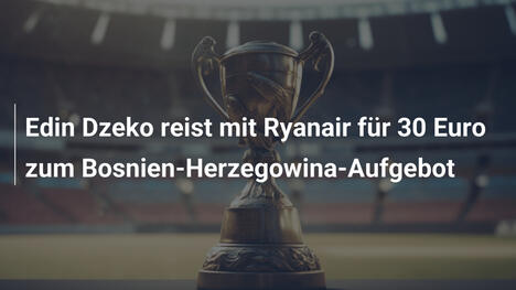 Edin Dzeko reist mit Ryanair für 30 Euro zum Bosnien-Herzegowina-Aufgebot