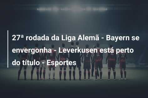 27ª rodada da Liga Alemã – Bayern se envergonha – Leverkusen está perto do título – Esportes