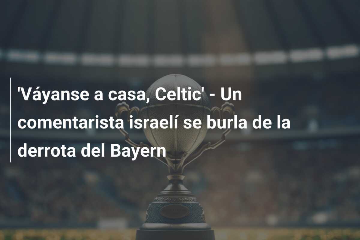 'Váyanse a casa, Celtic' - Un comentarista israelí se burla de la derrota del Bayern