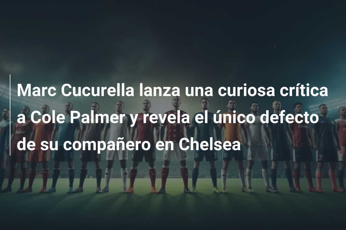 Marc Cucurella lanza una curiosa crítica a Cole Palmer y revela el único defecto de su compañero en Chelsea