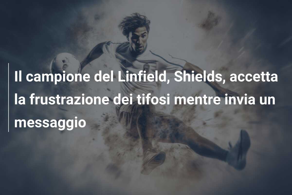 Il campione del Linfield, Shields, accetta la frustrazione dei tifosi mentre invia un messaggio