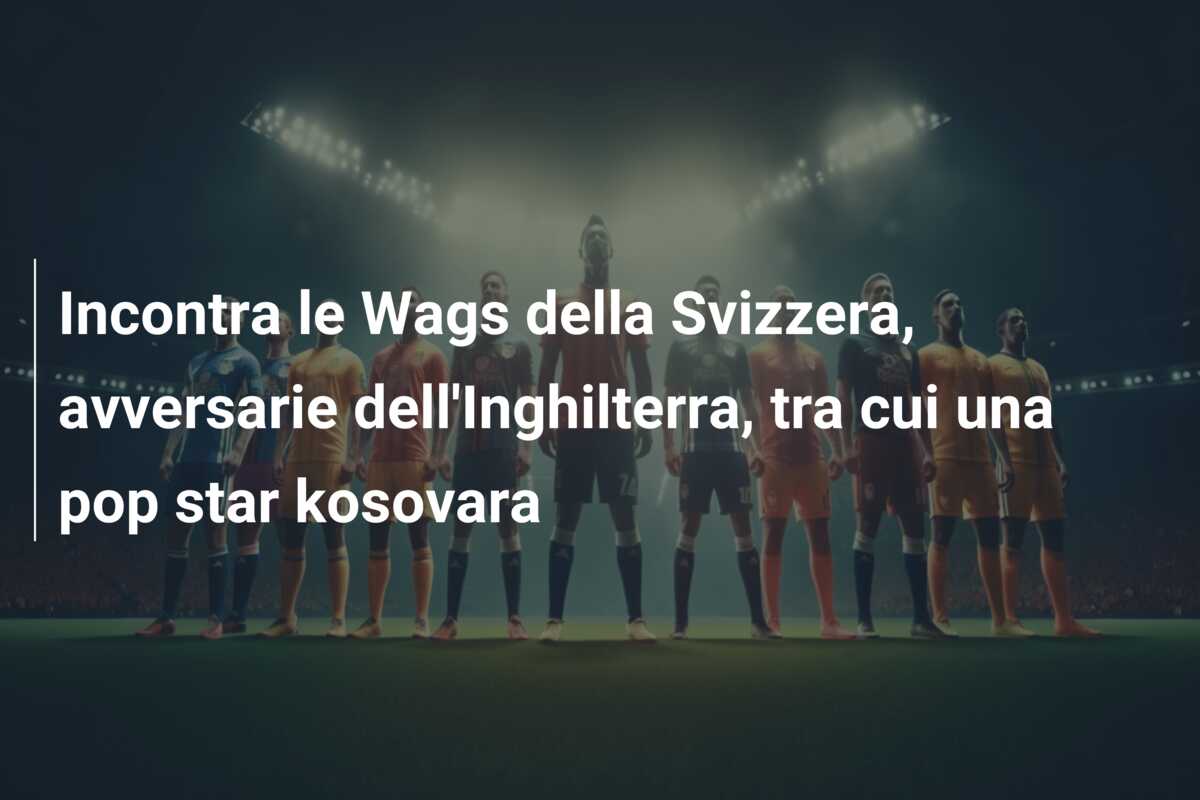 Incontra le Wags della Svizzera, avversarie dell’Inghilterra, tra cui una pop star kosovara